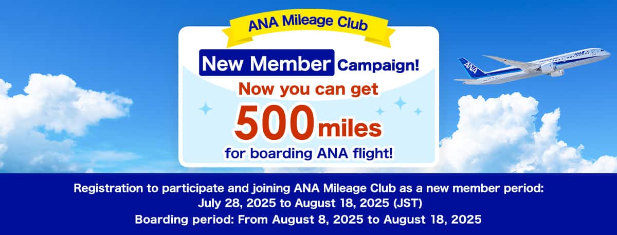 ANA Mileage Club New Member Campaign. Now you can get 500 miles for boarding ANA flight! Registration to participate and joining ANA Mileage Club as a new member period: July 28, 2025 to August 18, 2025 (JST). Boarding period: From August 8, 2025 to August 18, 2025.