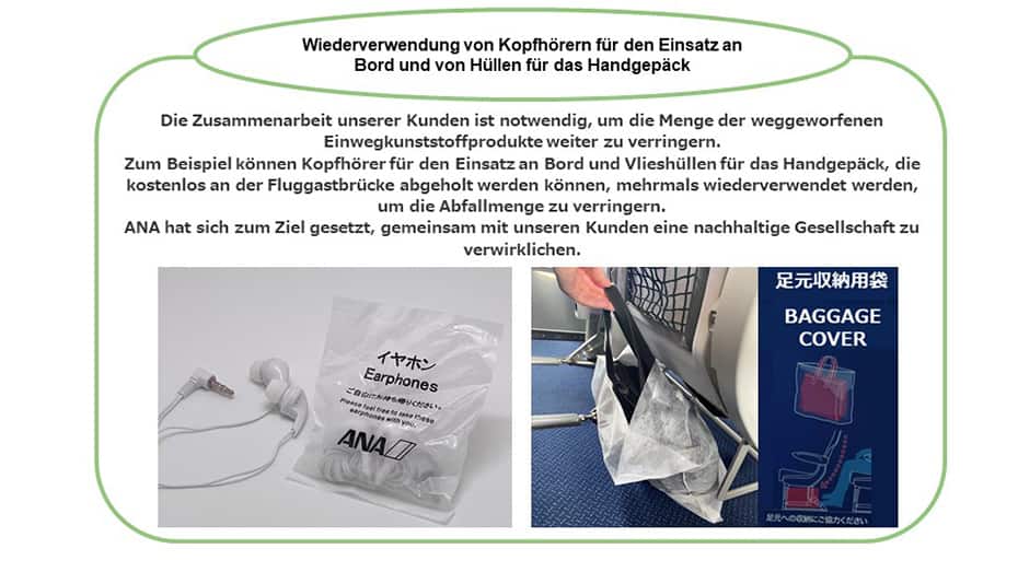 Bei der Wiederverwendung von Kopfhörern für den Einsatz an Bord und von Hüllen für das Handgepäck ist die Zusammenarbeit unserer Kunden notwendig, damit die Menge weggeworfener Einwegkunststoffprodukte weiter verringert werden kann. Zum Beispiel können Kopfhörer für den Einsatz an Bord und Vlieshüllen für das Handgepäck mehrmals wiederverwendet werden, um die Abfallmenge zu verringern. ANA hat sich zum Ziel gesetzt, gemeinsam mit unseren Kunden eine nachhaltige Gesellschaft zu verwirklichen.