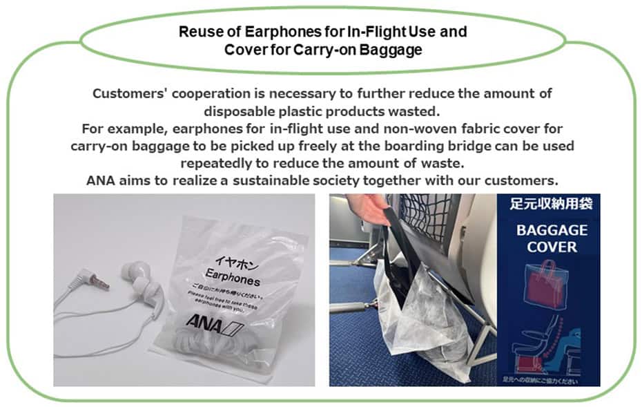 Reuse of Earphones for In-Flight Use and Cover for Carry-on Baggage Customers' cooperation is necessary to further reduce the amount of disposable plastic products wasted. For example, earphones for in-flight use and non-woven fabric cover for carry-on baggage can be used repeatedly to reduce the amount of waste. ANA aims to realize a sustainable society together with our customers.