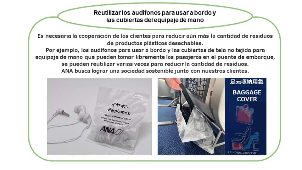 Reutilizar los audífonos para usar a bordo y las cubiertas del equipaje de mano Es necesaria la cooperación de los clientes para reducir aún más la cantidad de residuos de productos plásticos desechables. Por ejemplo, los audífonos para usar a bordo y las cubiertas de tela no tejida para equipaje de mano se pueden reutilizar para reducir la cantidad de residuos. ANA busca lograr una sociedad sostenible junto con nuestros clientes.