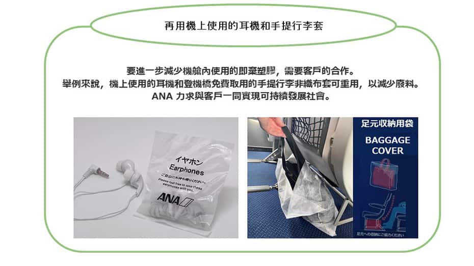 再用機上使用的耳機和手提行李套要進一步減少機艙內使用的即棄塑膠，需要客戶的合作。舉例來說，機上使用的耳機和手提行李的非織布套可重用，以減少廢料。ANA 力求與客戶一同實現可持續發展社會。