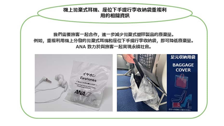 有關機上的拋棄式耳機、座位下手提行李收納袋的重複利用，我們需要旅客一同合作，進一步減少拋棄式塑膠產品的廢棄量。例如，重複利用機上分發的拋棄式耳機和座位下手提行李收納袋，即可降低廢棄量。ANA 致力於與旅客一起實現永續社會。