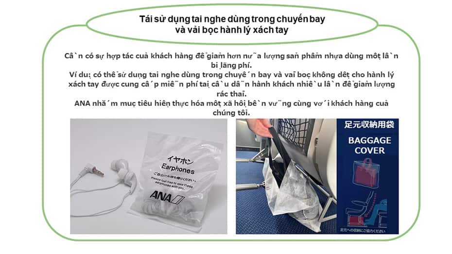 Tái sử dụng tai nghe dùng trong chuyến bay và vải bọc hành lý xách tay Cần có sự hợp tác của khách hàng để giảm hơn nữa lượng sản phẩm nhựa dùng một lần bị lãng phí. Ví dụ: có thể sử dụng tai nghe dùng trong chuyến bay và vải bọc không dệt cho hành lý xách tay nhiều lần để giảm lượng rác thải. ANA nhắm mục tiêu hiện thực hóa một xã hội bền vững cùng với khách hàng của chúng tôi.