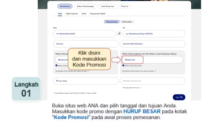 Buka situs web ANA dan pilih tanggal dan tujuan Anda. Masukkan kode promo dengan HURUF BESAR pada kotak "Kode Promosi" pada awal proses pemesanan.