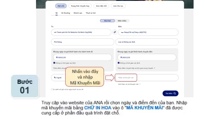 Truy cập vào website của ANA rồi chọn ngày và điểm đến của bạn. Nhập mã khuyến mãi bằng CHỮ IN HOA vào ô "MÃ KHUYẾN MÃI" đã được cung cấp ở phần đầu quá trình đặt chỗ.