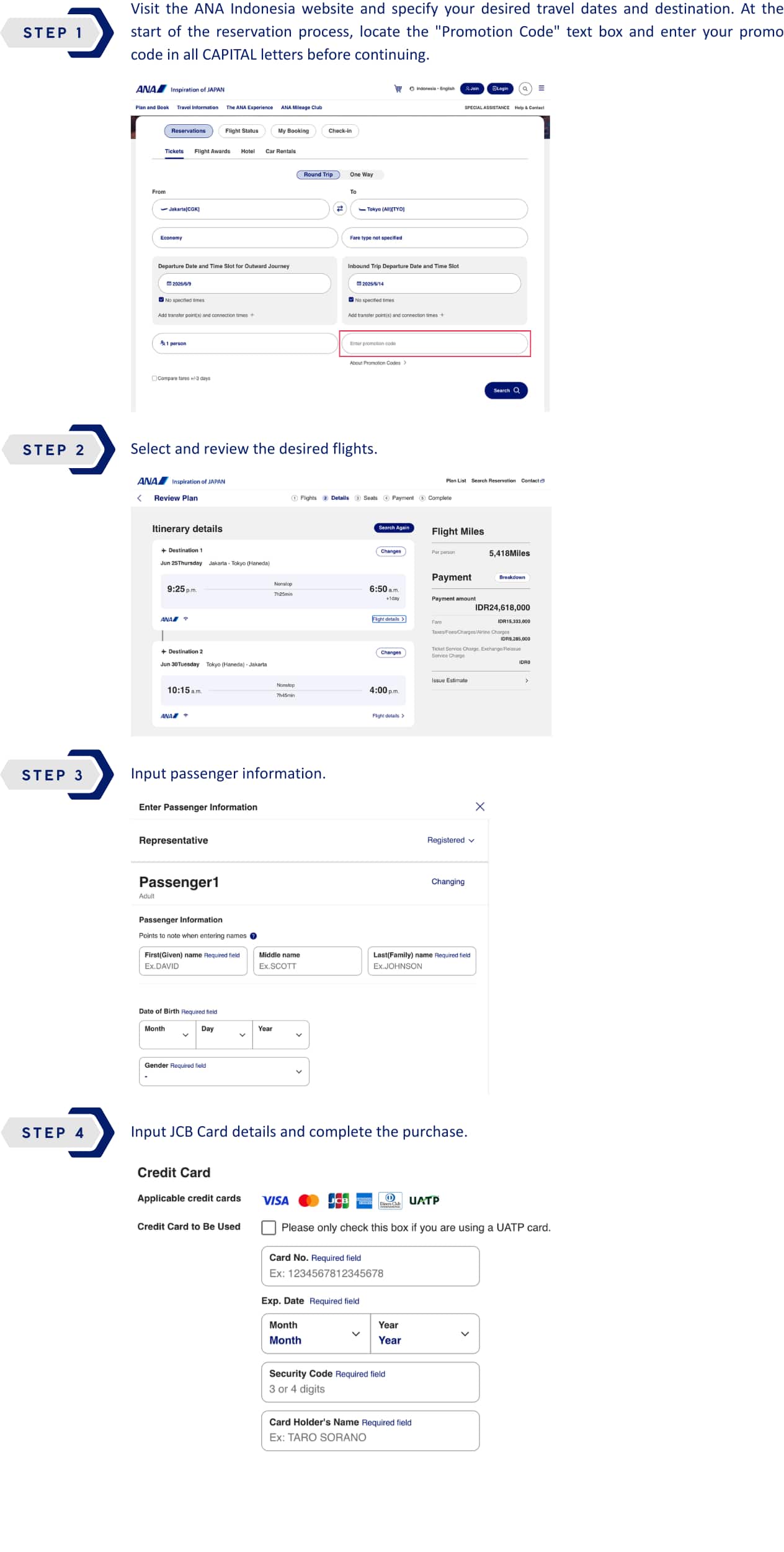 STEP 1 : Visit the ANA Indonesia website and specify your desired travel dates and destination. At the start of the reservation process, locate the "Promotion Code" text box and enter your promo code in all CAPITAL letters before continuing. STEP 2 : Select and review the desired flights. STEP 3 : Input passenger information. STEP 4 : Input JCB Card details and complete the purchase.