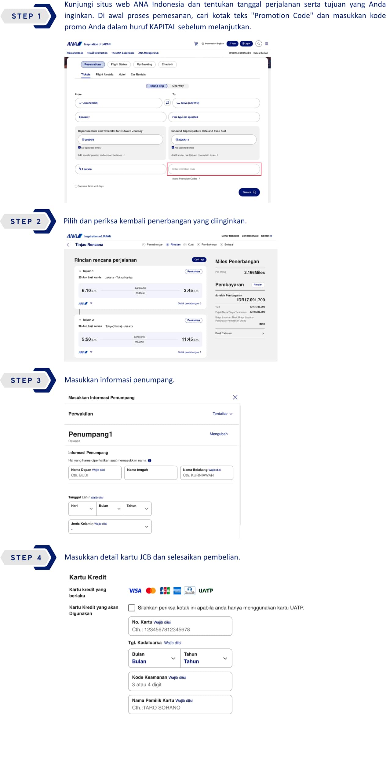 STEP 1 : Kunjungi situs web ANA Indonesia dan tentukan tanggal perjalanan serta tujuan yang Anda inginkan. Di awal proses pemesanan, cari kotak teks "Promotion Code" dan masukkan kode promo Anda dalam huruf KAPITAL sebelum melanjutkan. STEP 2 : Pilih dan periksa kembali penerbangan yang diinginkan. STEP 3 : Masukkan informasi penumpang. STEP 4 : Masukkan detail kartu JCB dan selesaikan pembelian.