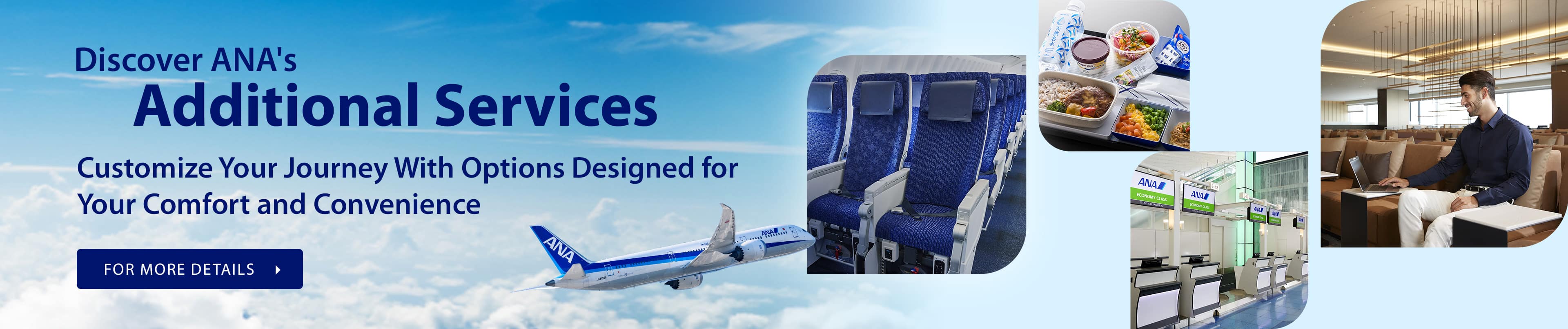 Discover ANA's Additional Services - Customize Your Journey With Options Designed for Your Comfort and Convenience FOR MORE DETAILS