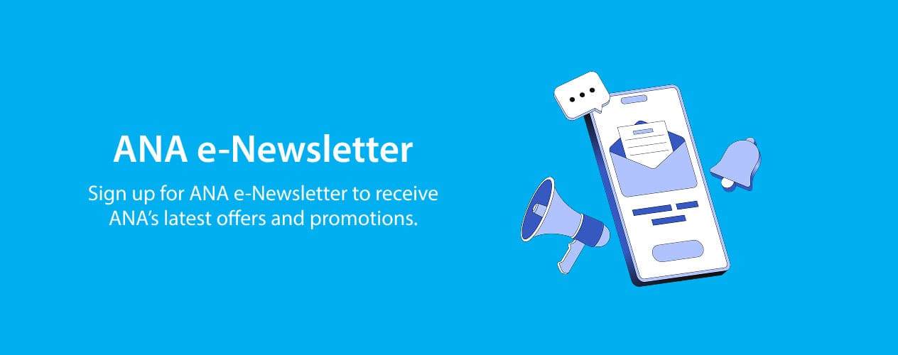 ANA e-Newsletter Sign up for ANA e-Newsletter to receive ANA's latest offers and promotions.
