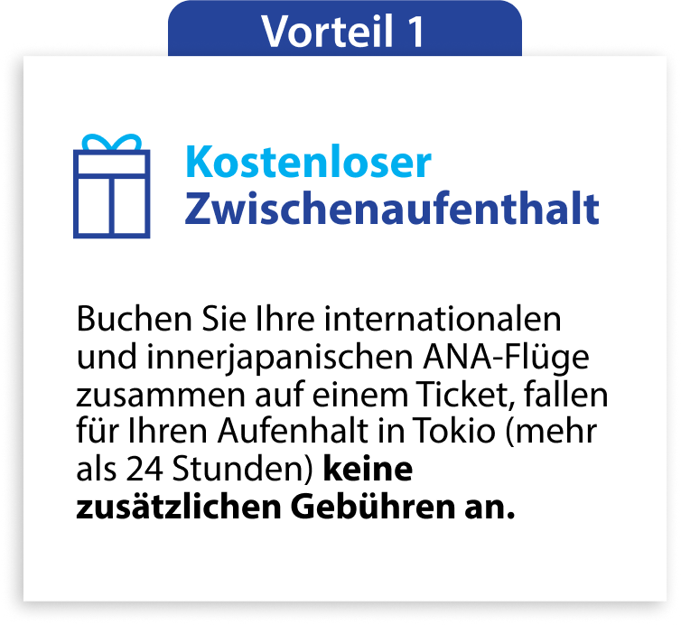 Vorteil 1 Kostenloser Zwischenaufenthalt Buchen Sie Ihre internationalen und innerjapanischen ANA-Flüge zusammen auf einem Ticket, fallen für Ihren Aufenhalt in Tokio (mehr als 24 Stunden) keine zusätzlichen Gebühren an.
