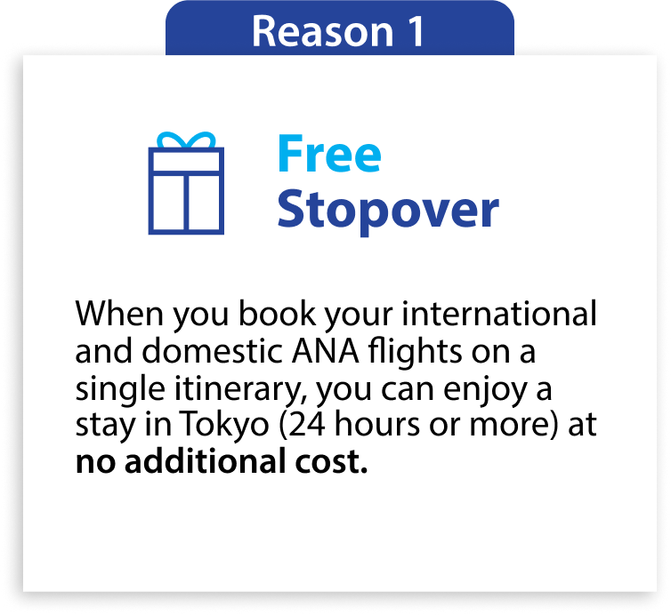 Reason 1 Free Stopover When you book your international flight and domestic ANA flights on a single itinerary, you can enjoy a stay in Tokyo (24 hours or more) at no additional cost.