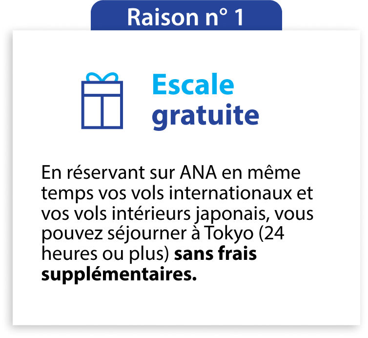 1re bonne raison Escale gratuite En réservant sur ANA en même temps vos vols internationaux et vos vols intérieurs japonais, vous pouvez séjourner à Tokyo (24 heures ou plus) sans frais supplémentaires.