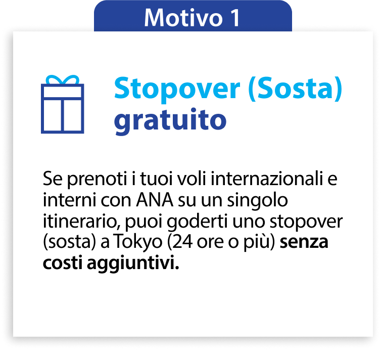 Motivo 1 Stopover (Sosta) gratuito Se prenoti i tuoi voli internazionali e interni con ANA su un singolo itinerario, puoi goderti uno stopover (sosta) a Tokyo (24 ore o più) senza costi aggiuntivi.