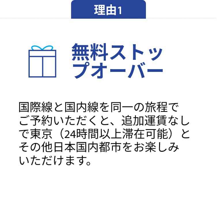 理由1 無料ストップオーバー 国際線と国内線を同一の旅程でご予約いただくと、追加料金なしで東京（24時間以上滞在可能）とその他日本国内都市をお楽しみいただけます。
