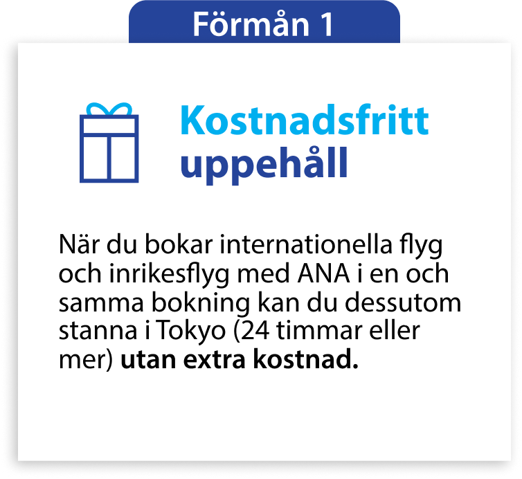 Förmån 1 Kostnadsfritt uppehåll När du bokar internationella flyg och inrikesflyg med ANA i en och samma bokning kan du dessutom stanna i Tokyo (24 timmar eller mer) utan extra kostnad.