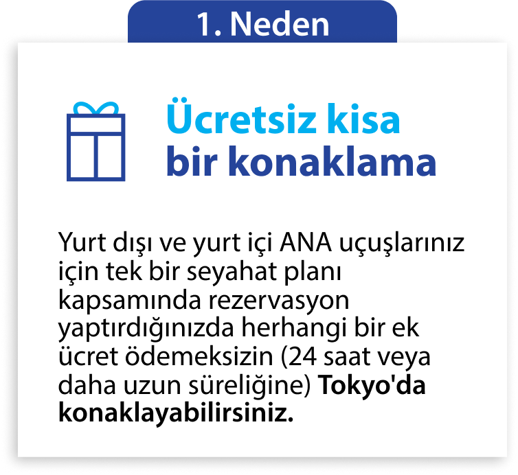 1. Neden Ücretsiz kısa bir konaklama Yurt dışı ve yurt içi ANA uçuşlarınız için tek bir seyahat planı kapsamında rezervasyon yaptırdığınızda herhangi bir ek ücret ödemeksizin (24 saat veya daha uzun süreliğine) Tokyo'da konaklayabilirsiniz.