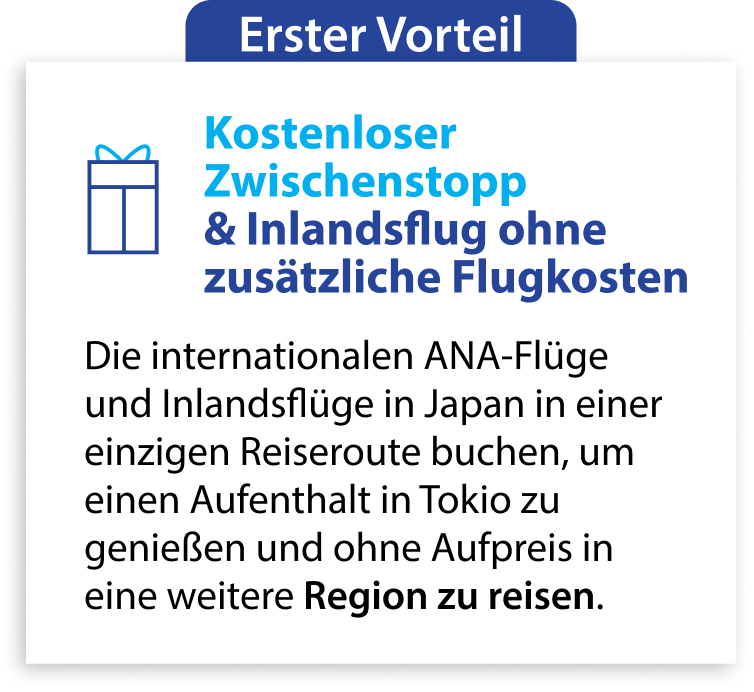 Erster Vorteil Kostenloser Zwischenstopp & Inlandsflug ohne zusätzliche Flugkosten Die internationalen ANA-Flüge und Inlandsflüge in Japan in einer einzigen Reiseroute buchen, um einen Aufenthalt in Tokio zu genießen und ohne Aufpreis in eine weitere Region zu reisen.