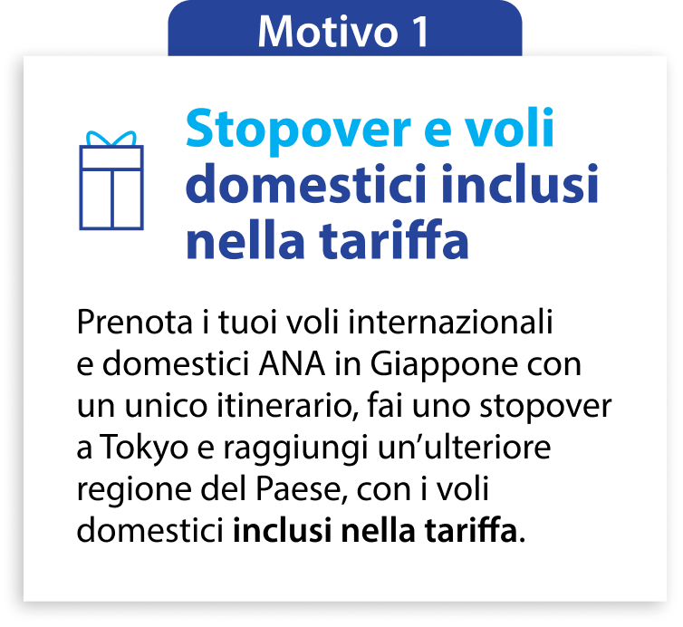 Motivo 1 Stopover e voli domestici inclusi nella tariffa Prenota i tuoi voli internazionali e domestici ANA in Giappone con un unico itinerario, fai uno stopover a Tokyo e raggiungi un’ulteriore regione del Paese, con i voli domestici inclusi nella tariffa.