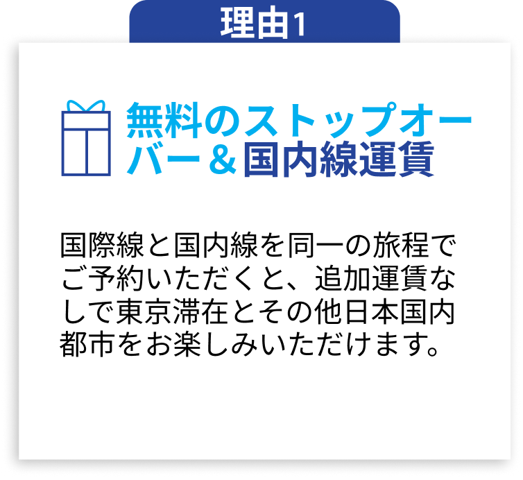 理由1 無料のストップオーバー＆国内線運賃 国際線と国内線を同一の旅程でご予約いただくと、追加運賃なしで東京滞在とその他日本国内都市をお楽しみいただけます。