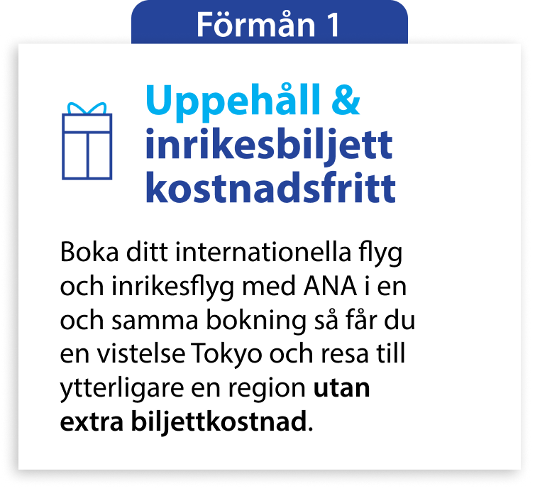 Förmån 1 Uppehåll & inrikesbiljett kostnadsfritt Boka ditt internationella flyg och inrikesflyg med ANA i en och samma bokning så får du en vistelse Tokyo och resa till ytterligare en region utan extra biljettkostnad.