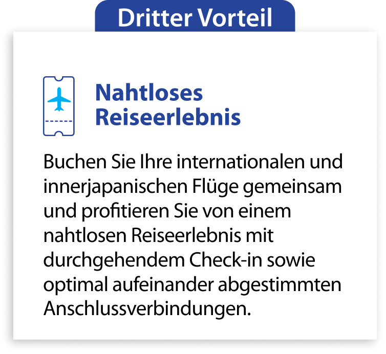 Dritter Vorteil Nahtloses Reiseerlebnis Buchen Sie Ihre internationalen und innerjapanischen Flüge gemeinsam und profitieren Sie von einem nahtlosen Reiseerlebnis mit durchgehendem Check-in sowie optimal aufeinander abgestimmten Anschlussverbindungen.