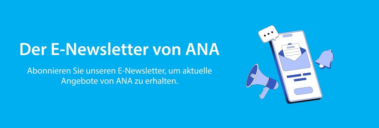 Der E-Newsletter von ANA Abonnieren Sie unseren E-Newsletter, um aktuelle Angebote von ANA zu erhalten.