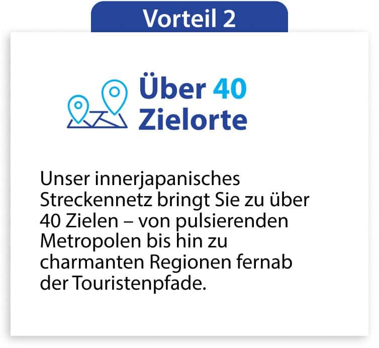 Vorteil 2 Über 40 Zielorte Unser innerjapanisches Streckennetz bringt Sie zu über 40 Zielen – von pulsierenden Metropolen bis hin zu charmanten Regionen fernab der Touristenpfade.