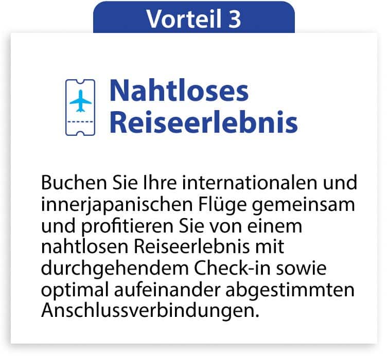 Vorteil 3 Nahtloses Reiseerlebnis Buchen Sie Ihre internationalen und innerjapanischen Flüge gemeinsam und profitieren Sie von einem nahtlosen Reiseerlebnis mit durchgehendem Check-in sowie optimal aufeinander abgestimmten Anschlussverbindungen.