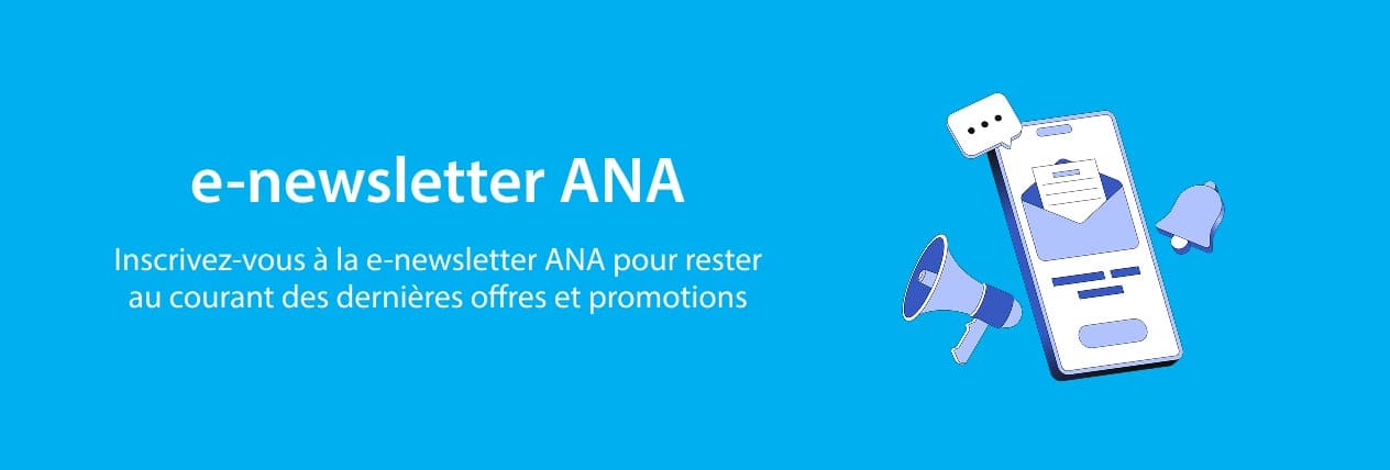 e-newsletter ANA Inscrivez-vous à la e-newsletter ANA pour rester au courant des dernières offres et promotions