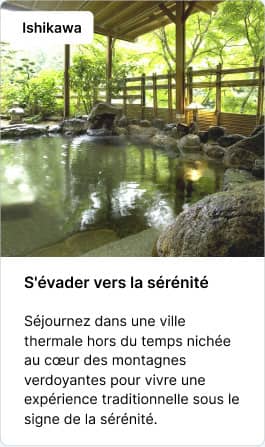 Ishikawa S'évader vers la sérénité Séjournez dans une ville thermale hors du temps nichée au cœur des montagnes verdoyantes pour vivre une expérience traditionnelle sous le signe de la sérénité.