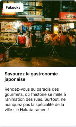 Fukuoka Savourez la gastronomie japonaise – Rendez-vous au paradis des gourmets, où l’histoire se mêle à l’animation des rues. Surtout, ne manquez pas la spécialité de la ville : le Hakata ramen !