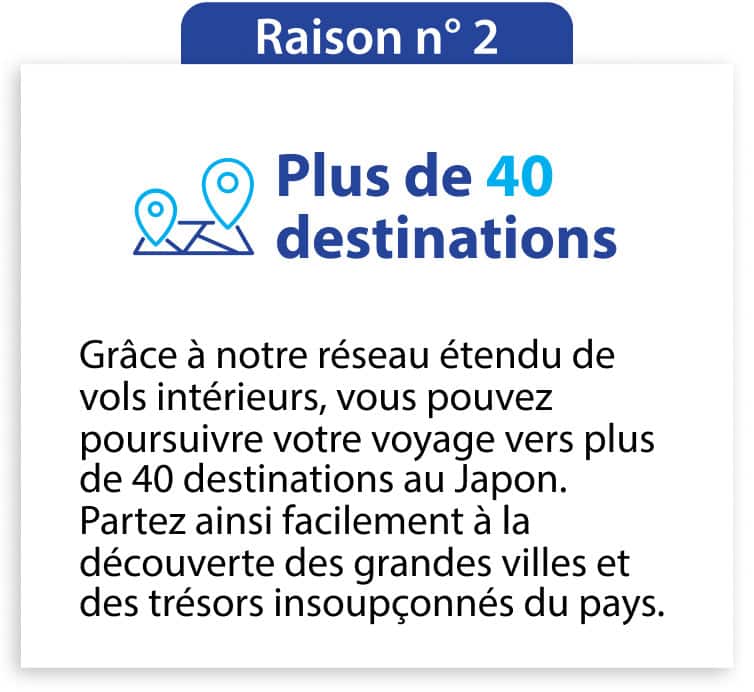 Raison n° 2 Plus de 40 destinations Grâce à notre réseau étendu de vols intérieurs, vous pouvez poursuivre votre voyage vers plus de 40 destinations au Japon. Partez ainsi facilement à la découverte des grandes villes et des trésors insoupçonnés du pays.