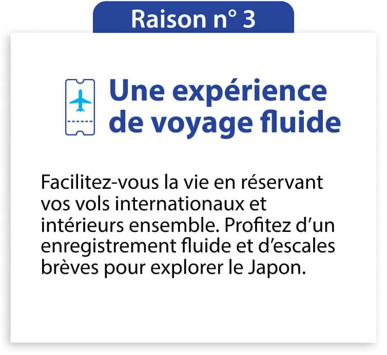 Raison n° 3 Une expérience de voyage fluide Facilitez-vous la vie en réservant vos vols internationaux et intérieurs ensemble. Profitez d’un enregistrement fluide et d’escales brèves pour explorer le Japon.