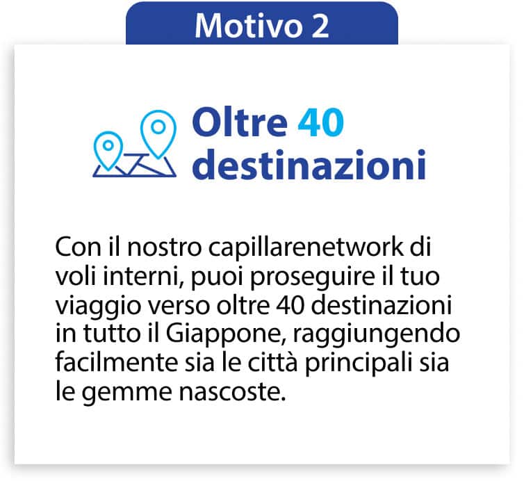 Motivo 2 Oltre 40 destinazioni Con il nostro capillarenetwork di voli interni, puoi proseguire il tuo viaggio verso oltre 40 destinazioni in tutto il Giappone, raggiungendo facilmente sia le città principali sia le gemme nascoste.