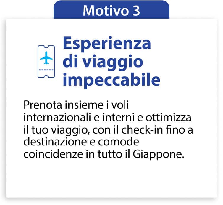 Motivo 3 Esperienza di viaggio impeccabile Prenota insieme i voli internazionali e interni e ottimizza il tuo viaggio, con il check-in fino a destinazione e comode coincidenze in tutto il Giappone.