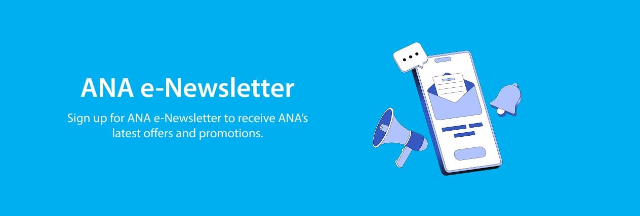 ANA e-Newsletter Sign up for ANA e-Newsletter to receive ANA's latest offers and promotions.