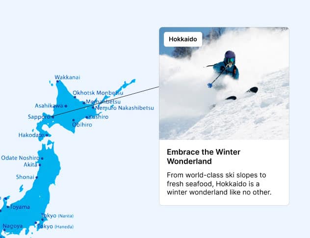 Hokkaido Embrace the Winter Wonderland From world-class ski slopes to fresh seafood, Hokkaido is a winter wonderland like no other.