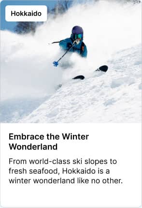 Hokkaido Embrace the Winter Wonderland From world-class ski slopes to fresh seafood, Hokkaido is a winter wonderland like no other.