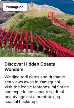 Yamaguchi Discover Hidden Coastal Wonders Winding torii gates and dramatic sea views await in Yamaguchi. Visit the iconic Motonosumi Shrine and experience Japan's spiritual beauty against a breathtaking coastal backdrop.