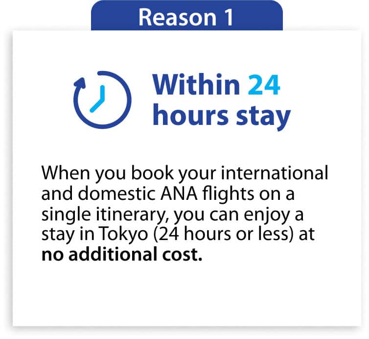 Reason1 Within 24 hours stay When you book your international and domestic ANA flights on a single itinerary, you can enjoy stay in Tokyo (24 hours or less) at no additional cost