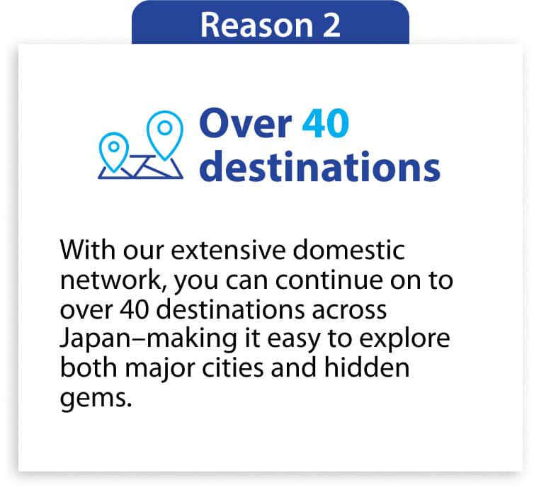 Reason2 Over 40 destinations With our extensive domestic network, you can continue on to over 40 destinations across Japan—making it easy to explore both major cities and hidden gems.