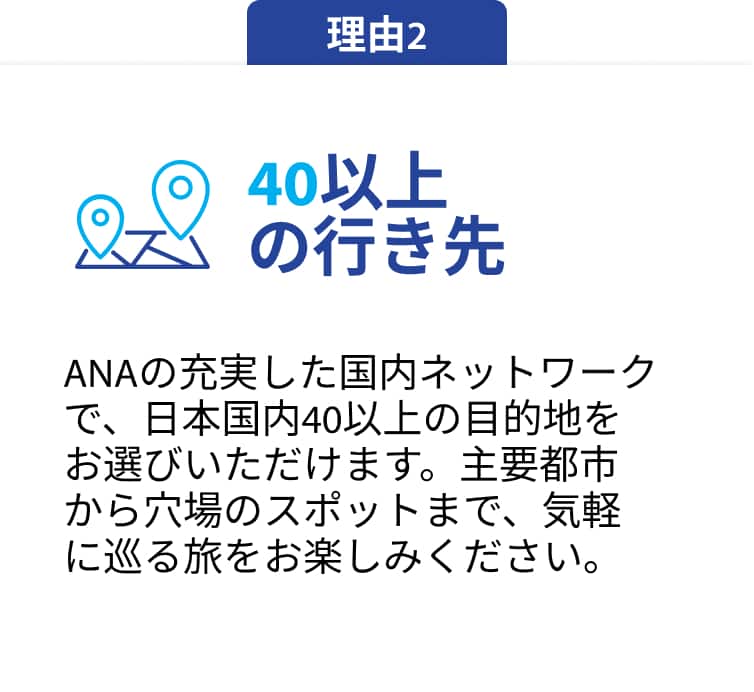 理由2 40以上の行き先 ANAの充実した国内ネットワークで、日本国内 40以上の目的地をお選びいただけます。主要都市から 穴場のスポットまで、気軽に巡る旅をお楽しみください。