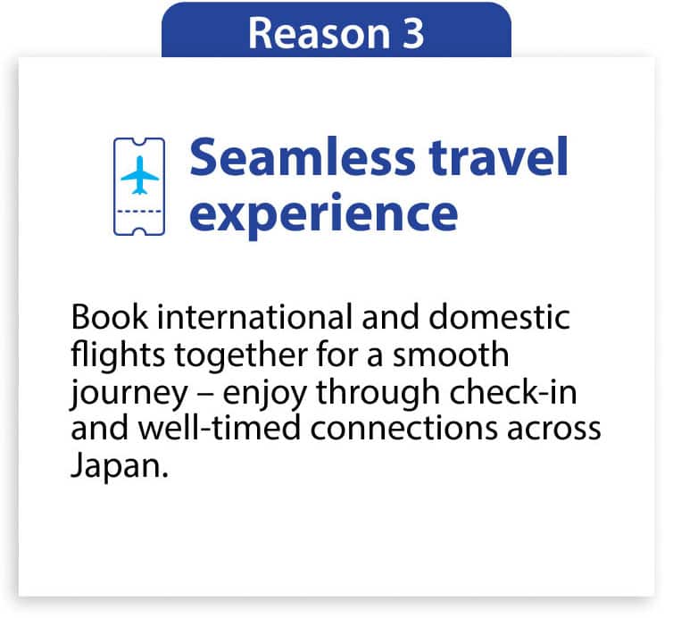 Reason3 Seamless travel experience Book international and domestic flights together for a smooth journey—enjoy through check-in and well-timed connections across Japan.