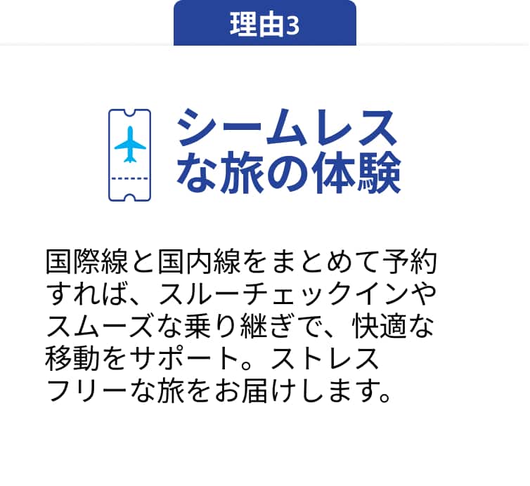 理由3 シームレスな旅の体験 国際線と国内線をまとめて予約すれば、スルーチェックインやスムーズな乗り継ぎで、快適な移動をサポート。ストレスフリーな旅をお届けします。