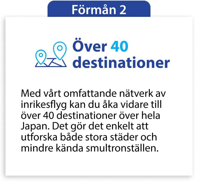 Förmån 2 Över 40 destinationer Med vårt omfattande nätverk av inrikesflyg kan du åka vidare till över 40 destinationer över hela Japan. Det gör det enkelt att utforska både stora städer och mindre kända smultronställen.