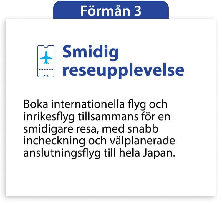 Förmån 3 Smidig reseupplevelse Boka internationella flyg och inrikesflyg tillsammans för en smidigare resa, med snabb incheckning och välplanerade anslutningsflyg till hela Japan.