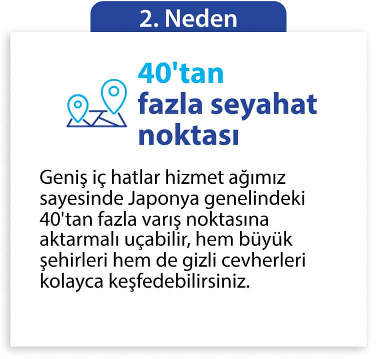2. Neden 40'tan fazla seyahat noktası Geniş iç hatlar hizmet ağımız sayesinde Japonya genelindeki 40'tan fazla varış noktasına aktarmalı uçabilir, hem büyük şehirleri hem de gizli cevherleri kolayca keşfedebilirsiniz.