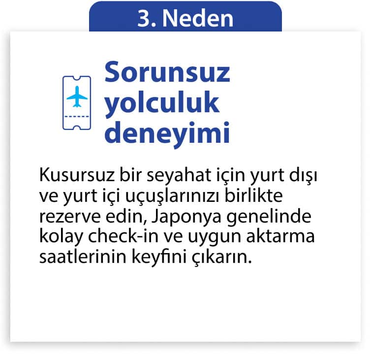 3. Neden Sorunsuz yolculuk deneyimi Kusursuz bir seyahat için yurt dışı ve yurt içi uçuşlarınızı birlikte rezerve edin, Japonya genelinde kolay check-in ve uygun aktarma saatlerinin keyfini çıkarın.