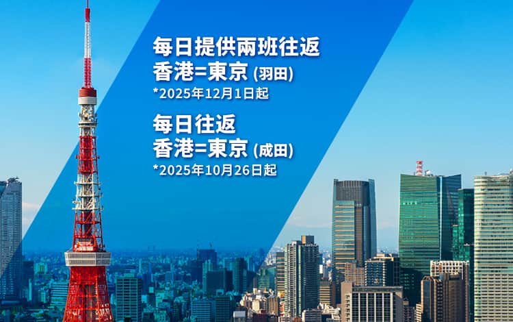 每日提供兩班由香港出發航班往返東京（羽田） *2025年12月1日起 |   每日往返香港=東京（成田） *2025年10月26日起