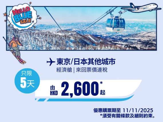 "Hello Blue Sale! 東京 / 日本其他城市 HKD 2,600* 起 經濟艙 | HKD 8,150* 商務艙  |  優惠購票期至 11/11/2025 起   來回票價連稅。  *須受有關條款及細則約束。"